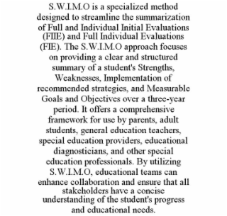 S.W.I.M.O IS A SPECIALIZED METHOD DESIGNED TO STREAMLINE THE SUMMARIZATION OF FULL AND INDIVIDUAL INITIAL EVALUATIONS (FIIE) AND FULL INDIVIDUAL EVALUATIONS (FIE). THE S.W.I.M.O APPROACH FOCUSES ON PR