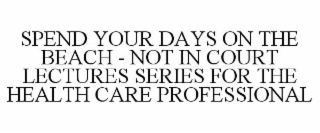 SPEND YOUR DAYS ON THE BEACH - NOT IN COURT LECTURES SERIES FOR THE HEALTH CARE PROFESSIONAL