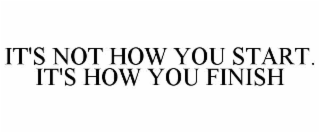 IT'S NOT HOW YOU START. IT'S HOW YOU FINISH