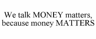 WE TALK MONEY MATTERS, BECAUSE MONEY MATTERS