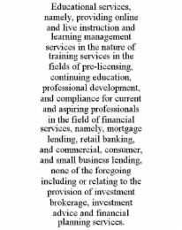 EDUCATIONAL SERVICES, NAMELY, PROVIDING ONLINE AND LIVE INSTRUCTION AND LEARNING MANAGEMENT SERVICES IN THE NATURE OF TRAINING SERVICES IN THE FIELDS OF PRE-LICENSING, CONTINUING EDUCATION, PROFESSION