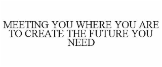 MEETING YOU WHERE YOU ARE TO CREATE THE FUTURE YOU NEED