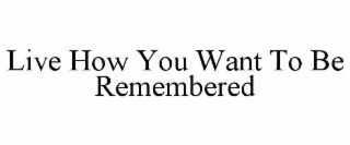 LIVE HOW YOU WANT TO BE REMEMBERED