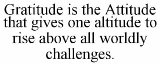 GRATITUDE IS THE ATTITUDE THAT GIVES ONE ALTITUDE TO RISE ABOVE ALL WORLDLY CHALLENGES.