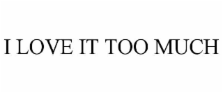 I LOVE IT TOO MUCH