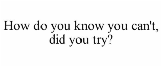 HOW DO YOU KNOW YOU CAN'T, DID YOU TRY?