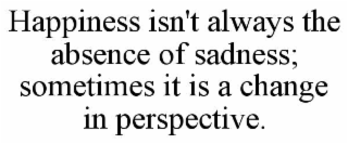 HAPPINESS ISN'T ALWAYS THE ABSENCE OF SADNESS; SOMETIMES IT IS A CHANGE IN PERSPECTIVE.