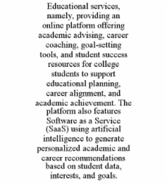 EDUCATIONAL SERVICES, NAMELY, PROVIDING AN ONLINE PLATFORM OFFERING ACADEMIC ADVISING, CAREER COACHING, GOAL-SETTING TOOLS, AND STUDENT SUCCESS RESOURCES FOR COLLEGE STUDENTS TO SUPPORT EDUCATIONAL PL