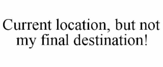 CURRENT LOCATION, BUT NOT MY FINAL DESTINATION!