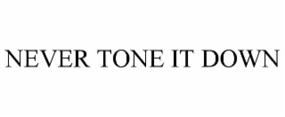 NEVER TONE IT DOWN