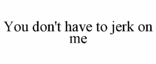 YOU DON'T HAVE TO JERK ON ME