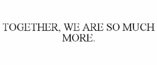 TOGETHER, WE ARE SO MUCH MORE.