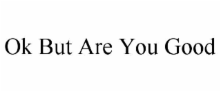 OK BUT ARE YOU GOOD
