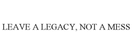 LEAVE A LEGACY, NOT A MESS