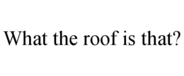 WHAT THE ROOF IS THAT?
