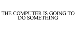 THE COMPUTER IS GOING TO DO SOMETHING