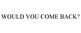 WOULD YOU COME BACK?