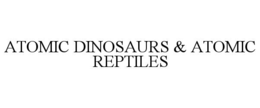 ATOMIC DINOSAURS & ATOMIC REPTILES