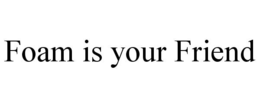 FOAM IS YOUR FRIEND