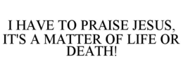 I HAVE TO PRAISE JESUS, IT'S A MATTER OF LIFE OR DEATH!