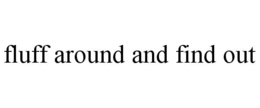 FLUFF AROUND AND FIND OUT