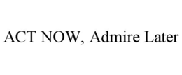 ACT NOW, ADMIRE LATER